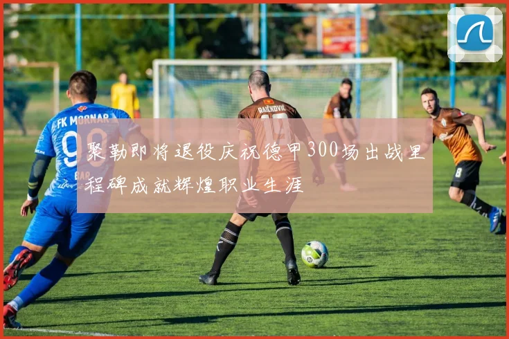 聚勒即将退役庆祝德甲300场出战里程碑成就辉煌职业生涯