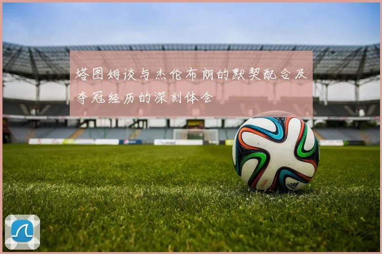 塔图姆谈与杰伦布朗的默契配合及夺冠经历的深刻体会