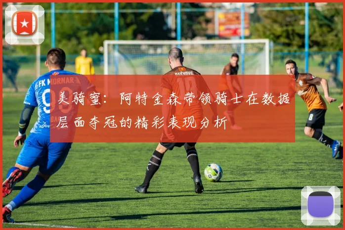 美骑蜜：阿特金森带领骑士在数据层面夺冠的精彩表现分析