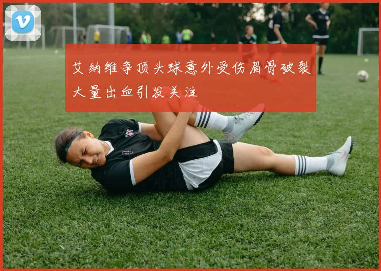 艾纳维争顶头球意外受伤眉骨破裂大量出血引发关注