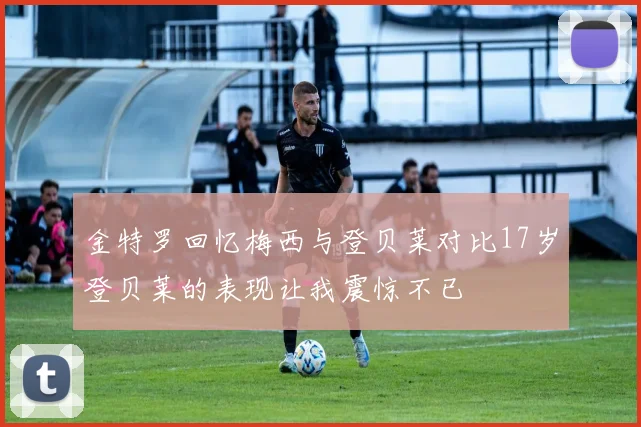 金特罗回忆梅西与登贝莱对比17岁登贝莱的表现让我震惊不已