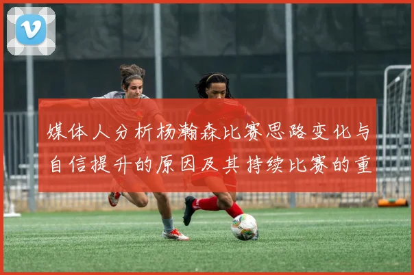 媒体人分析杨瀚森比赛思路变化与自信提升的原因及其持续比赛的重要性