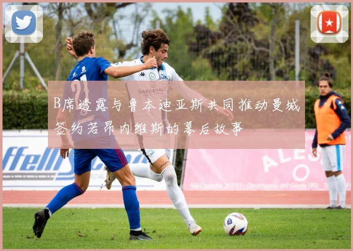 B席透露与鲁本迪亚斯共同推动曼城签约若昂内维斯的幕后故事