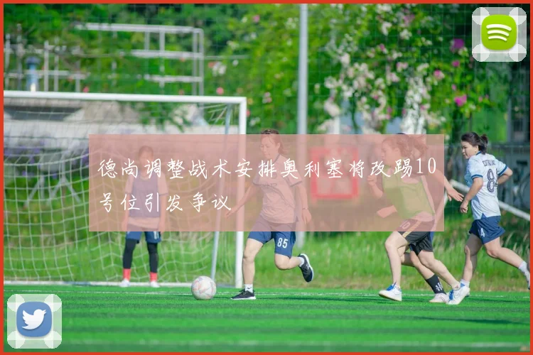 德尚调整战术安排奥利塞将改踢10号位引发争议