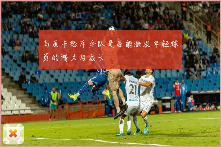 乌度卡怒斥全队是否能激发年轻球员的潜力与成长