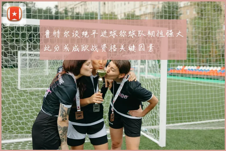 鲁特尔谈绝平进球称球队韧性强大此分或成欧战资格关键因素
