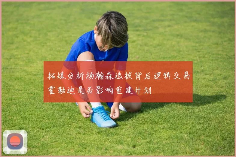 拓媒分析杨瀚森选拔背后逻辑交易霍勒迪是否影响重建计划