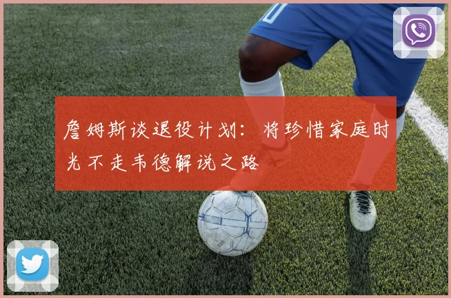 詹姆斯谈退役计划：将珍惜家庭时光不走韦德解说之路