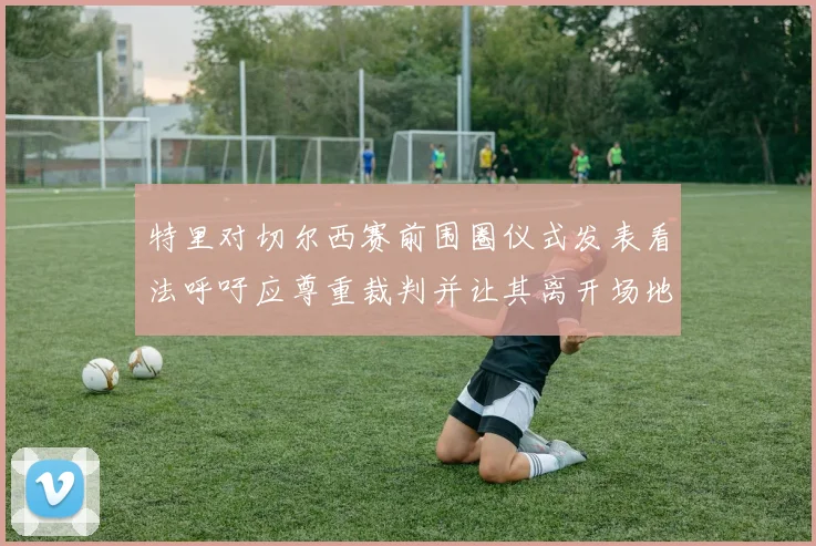 特里对切尔西赛前围圈仪式发表看法呼吁应尊重裁判并让其离开场地